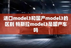 进口model3和国产model3的区别 特斯拉model3是国产车吗