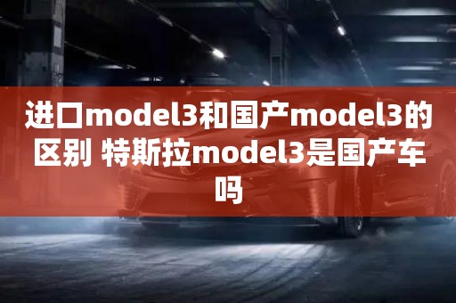 进口model3和国产model3的区别 特斯拉model3是国产车吗